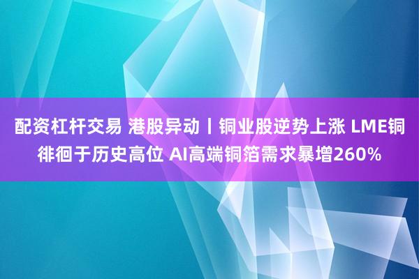 配资杠杆交易 港股异动丨铜业股逆势上涨 LME铜徘徊于历史高位 AI高端铜箔需求暴增260%