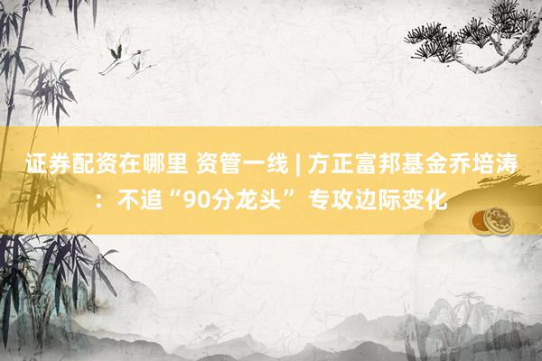 证券配资在哪里 资管一线 | 方正富邦基金乔培涛：不追“90分龙头” 专攻边际变化