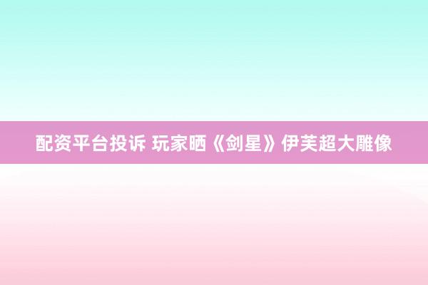 配资平台投诉 玩家晒《剑星》伊芙超大雕像