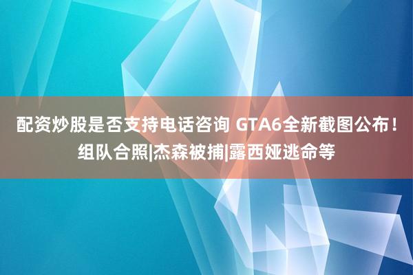 配资炒股是否支持电话咨询 GTA6全新截图公布！组队合照|杰森被捕|露西娅逃命等