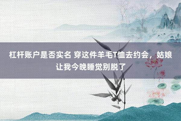 杠杆账户是否实名 穿这件羊毛T恤去约会,姑娘让我今晚睡觉别脱了