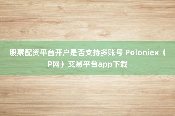 股票配资平台开户是否支持多账号 Poloniex（P网）交易平台app下载