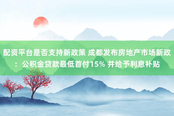 配资平台是否支持新政策 成都发布房地产市场新政：公积金贷款最低首付15% 并给予利息补贴