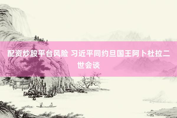 配资炒股平台风险 习近平同约旦国王阿卜杜拉二世会谈