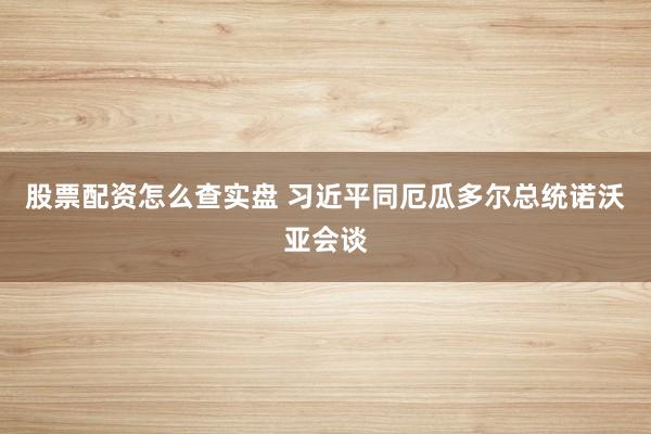 股票配资怎么查实盘 习近平同厄瓜多尔总统诺沃亚会谈