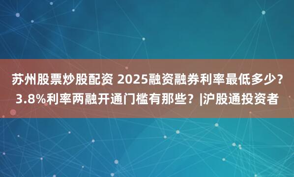 苏州股票炒股配资 2025融资融券利率最低多少？3.8%利率两融开通门槛有那些？|沪股通投资者