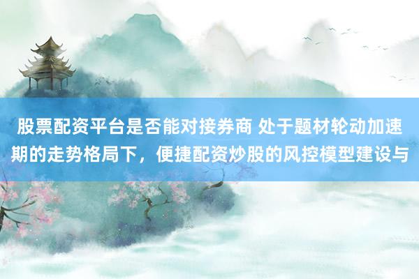 股票配资平台是否能对接券商 处于题材轮动加速期的走势格局下，便捷配资炒股的风控模型建设与