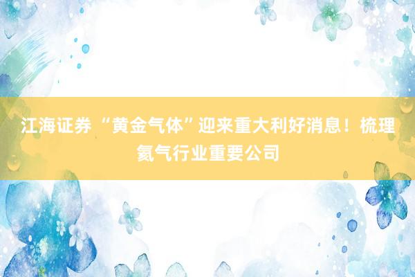 江海证券 “黄金气体”迎来重大利好消息！梳理氦气行业重要公司