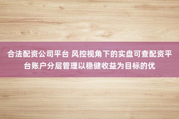 合法配资公司平台 风控视角下的实盘可查配资平台账户分层管理以稳健收益为目标的优