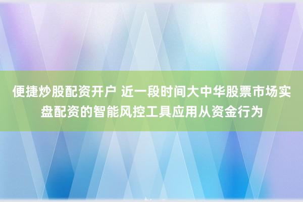 便捷炒股配资开户 近一段时间大中华股票市场实盘配资的智能风控工具应用从资金行为