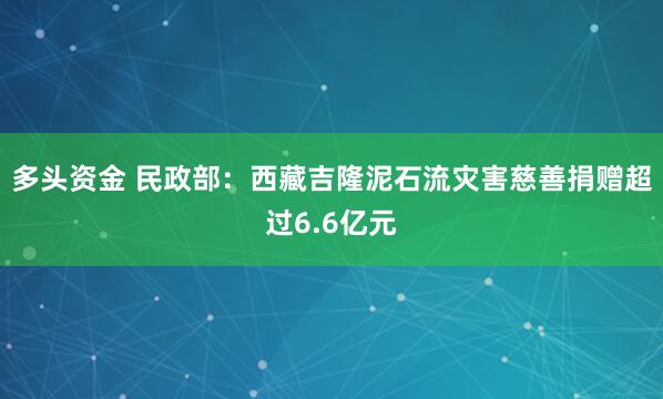 多头资金 民政部：西藏吉隆泥石流灾害慈善捐赠超过6.6亿元