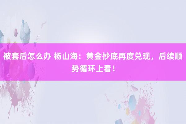 被套后怎么办 杨山海：黄金抄底再度兑现，后续顺势循环上看！