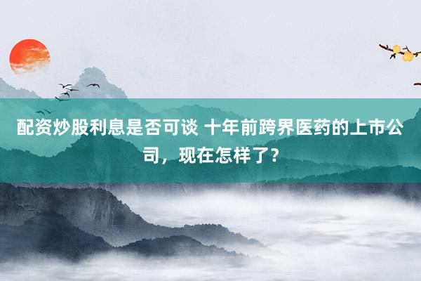 配资炒股利息是否可谈 十年前跨界医药的上市公司,现在怎样了?