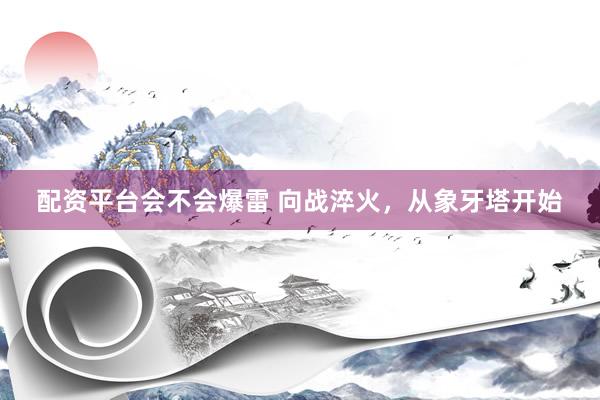 配资平台会不会爆雷 向战淬火，从象牙塔开始