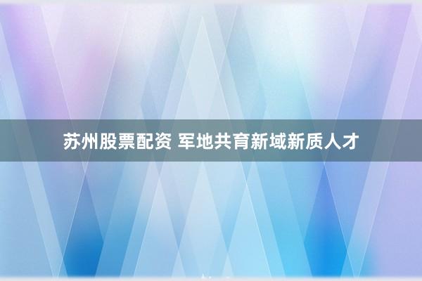 苏州股票配资 军地共育新域新质人才