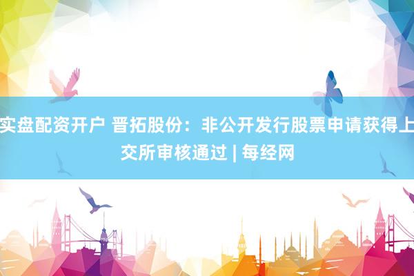 实盘配资开户 晋拓股份:非公开发行股票申请获得上交所审核通过 | 每经网