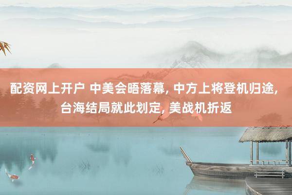 配资网上开户 中美会晤落幕, 中方上将登机归途, 台海结局就此划定, 美战机折返