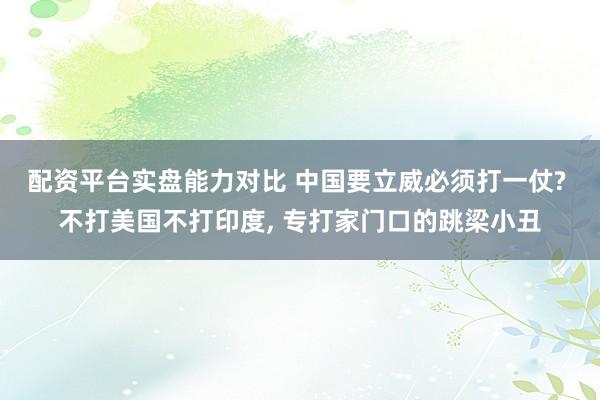 配资平台实盘能力对比 中国要立威必须打一仗? 不打美国不打印度, 专打家门口的跳梁小丑