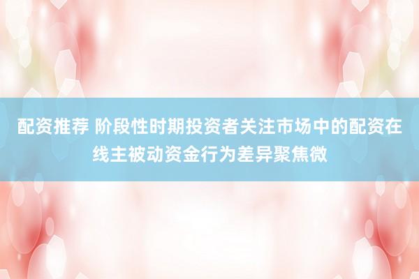 配资推荐 阶段性时期投资者关注市场中的配资在线主被动资金行为差异聚焦微