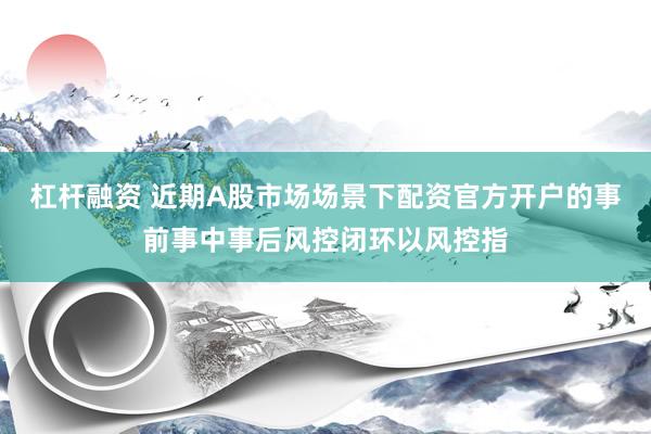 杠杆融资 近期A股市场场景下配资官方开户的事前事中事后风控闭环以风控指