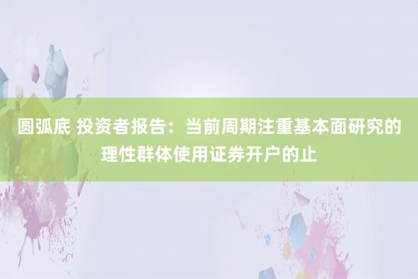 圆弧底 投资者报告：当前周期注重基本面研究的理性群体使用证券开户的止