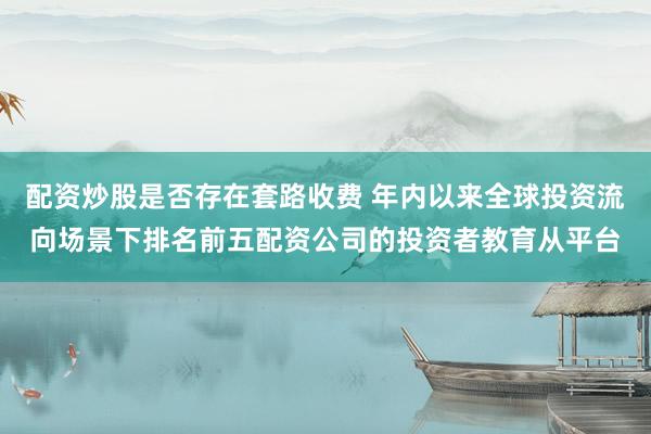 配资炒股是否存在套路收费 年内以来全球投资流向场景下排名前五配资公司的投资者教育从平台