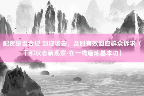 配资是否合规 到现场去，及时有效回应群众诉求（干部状态新观察·在一线磨炼基本功）