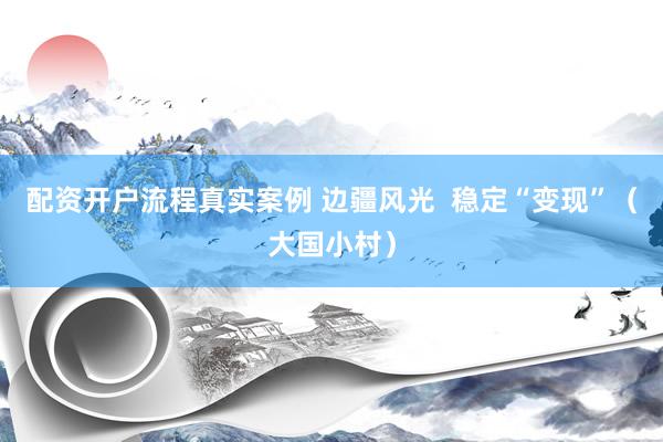 配资开户流程真实案例 边疆风光 稳定“变现”(大国小村)