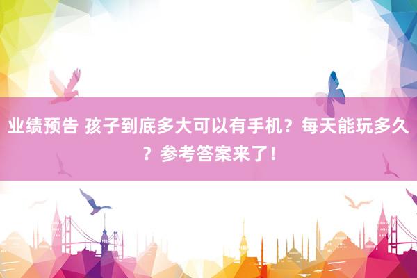 业绩预告 孩子到底多大可以有手机？每天能玩多久？参考答案来了！