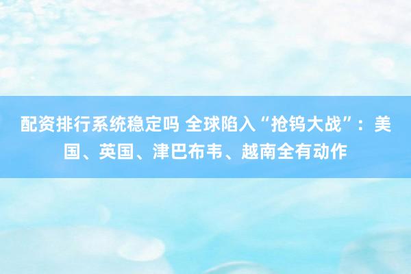 配资排行系统稳定吗 全球陷入“抢钨大战”：美国、英国、津巴布韦、越南全有动作