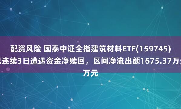 配资风险 国泰中证全指建筑材料ETF(159745)已连续3日遭遇资金净赎回，区间净流出额1675.37万元