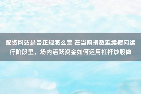 配资网站是否正规怎么查 在当前指数延续横向运行阶段里，场内活跃资金如何运用杠杆炒股做