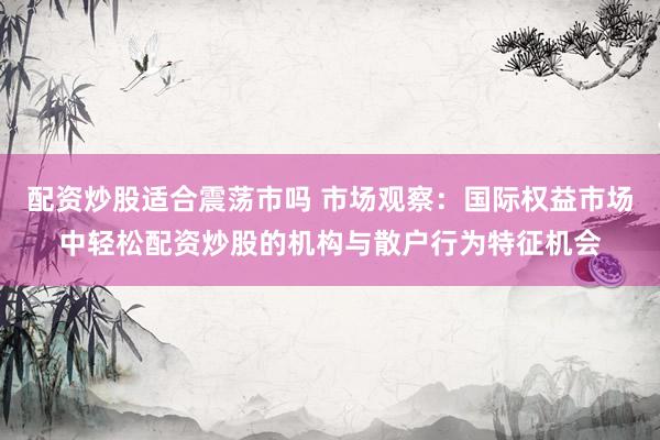 配资炒股适合震荡市吗 市场观察：国际权益市场中轻松配资炒股的机构与散户行为特征机会
