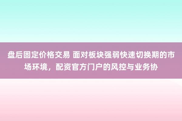 盘后固定价格交易 面对板块强弱快速切换期的市场环境，配资官方门户的风控与业务协