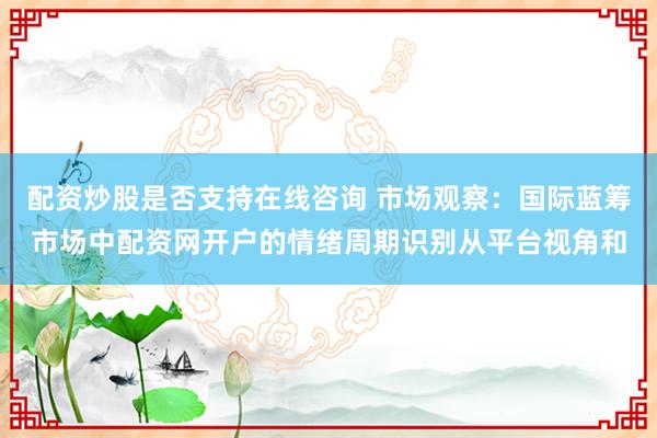 配资炒股是否支持在线咨询 市场观察：国际蓝筹市场中配资网开户的情绪周期识别从平台视角和