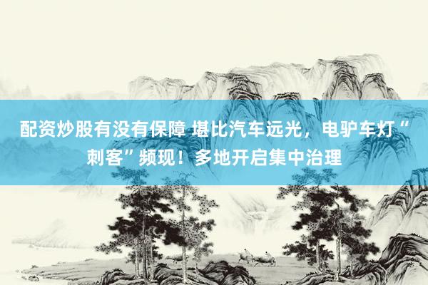 配资炒股有没有保障 堪比汽车远光，电驴车灯“刺客”频现！多地开启集中治理