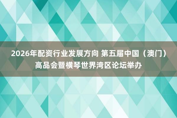 2026年配资行业发展方向 第五届中国（澳门）高品会暨横琴世界湾区论坛举办