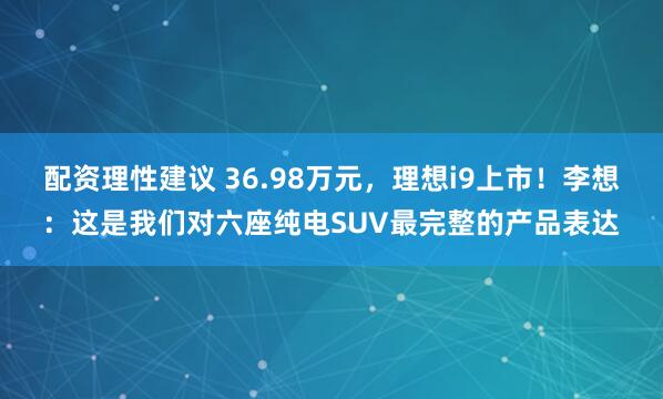 配资理性建议 36.98万元，理想i9上市！李想：这是我们对六座纯电SUV最完整的产品表达