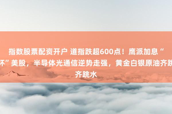 指数股票配资开户 道指跌超600点！鹰派加息“吓坏”美股，半导体光通信逆势走强，黄金白银原油齐跳水
