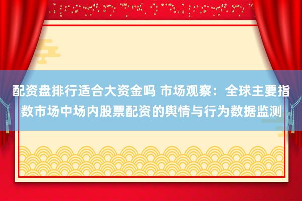 配资盘排行适合大资金吗 市场观察:全球主要指数市场中场内股票配资的舆情与行为数据监测