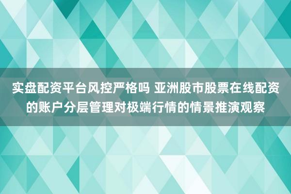 实盘配资平台风控严格吗 亚洲股市股票在线配资的账户分层管理对极端行情的情景推演观察