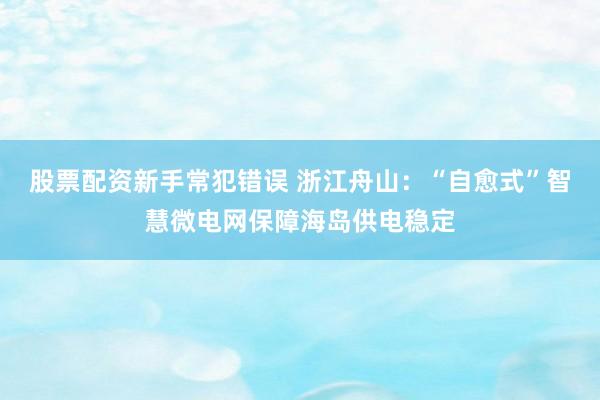股票配资新手常犯错误 浙江舟山：“自愈式”智慧微电网保障海岛供电稳定