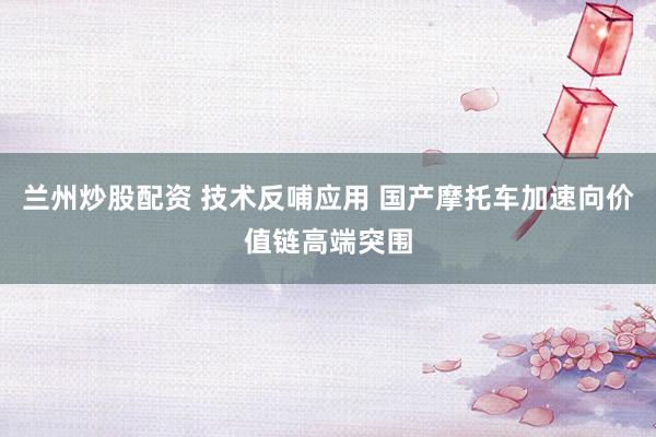 兰州炒股配资 技术反哺应用 国产摩托车加速向价值链高端突围
