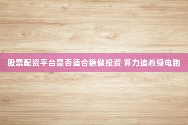 股票配资平台是否适合稳健投资 算力追着绿电跑