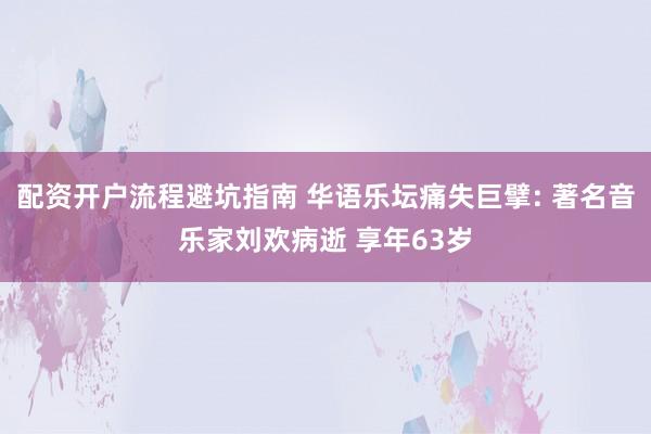 配资开户流程避坑指南 华语乐坛痛失巨擘: 著名音乐家刘欢病逝 享年63岁
