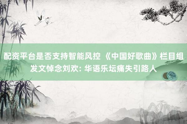 配资平台是否支持智能风控 《中国好歌曲》栏目组发文悼念刘欢: 华语乐坛痛失引路人
