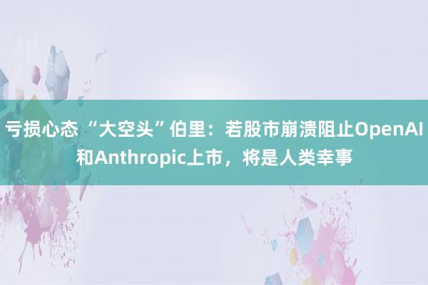 亏损心态 “大空头”伯里:若股市崩溃阻止OpenAI和Anthropic上市,将是人类幸事