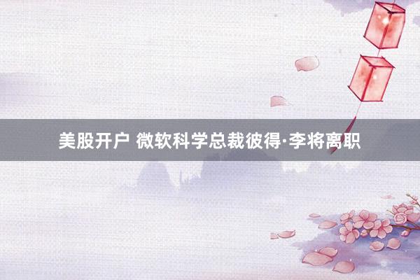美股开户 微软科学总裁彼得·李将离职