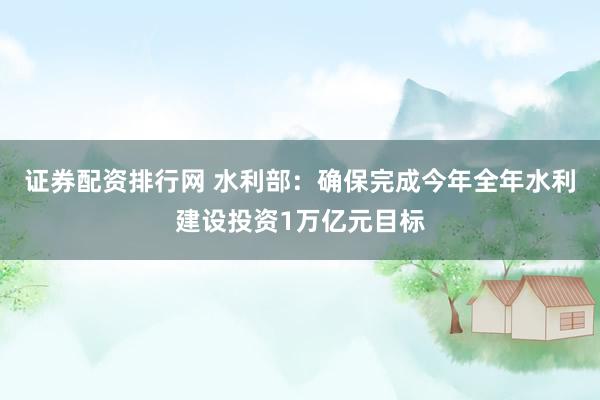 证券配资排行网 水利部：确保完成今年全年水利建设投资1万亿元目标