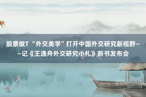 股票做T “外交美学”打开中国外交研究新视野——记《王逸舟外交研究小札》新书发布会